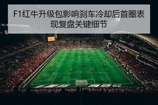 F1红牛升级包影响刹车冷却后首圈表现复盘关键细节